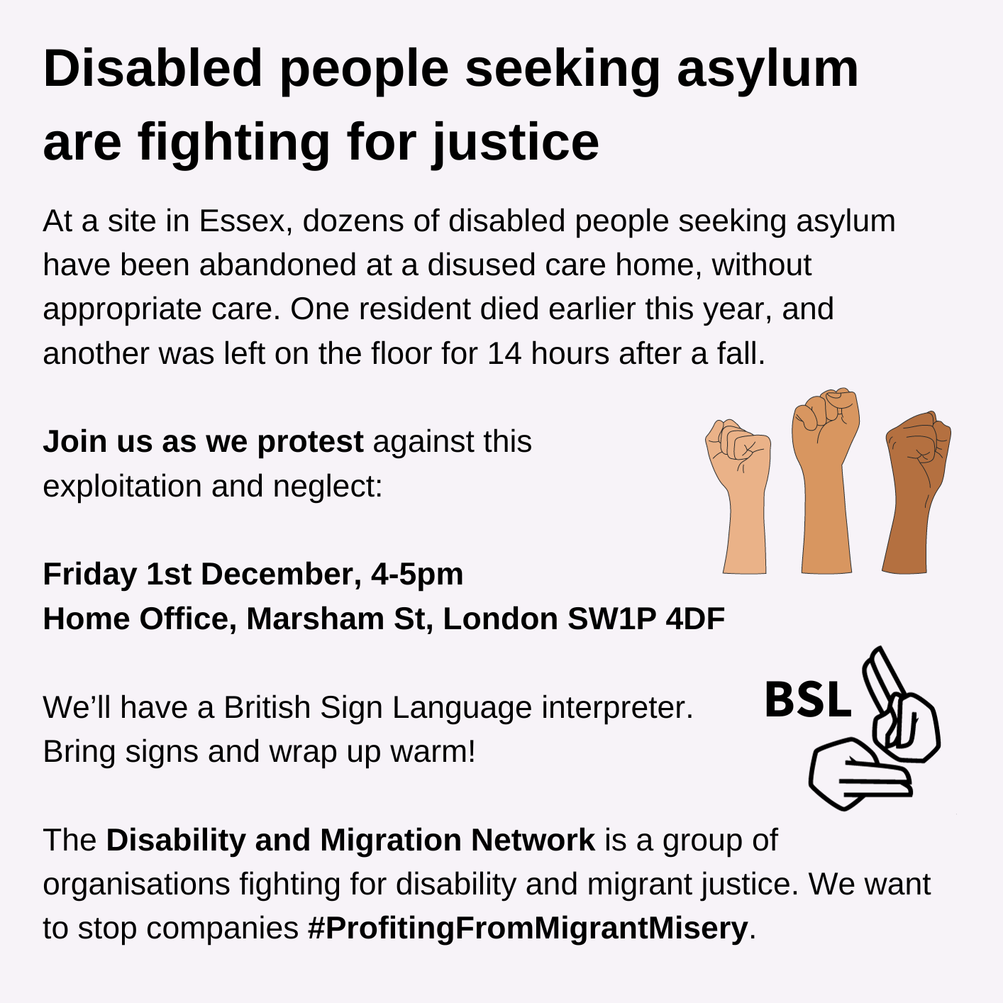 Disabled people seeking asylum are fighting for justice. At a site in Essex, dozens of disabled people seeking asylum have been abandoned at a disused care home, without appropriate care. One resident died earlier this year, and another was left on the floor for 14 hours after a fall. Join us as we protest against this exploitation and neglect: Friday 1st December, 4-5pm. Home Office, Marsham St, London SW1P 4DF. We’ll have a British Sign Language interpreter. Bring signs and wrap up warm! The Disability and Migration Network is a group of organisations fighting for disability and migrant justice. We want to stop companies #ProfitingFromMigrantMisery. Graphic with 3 raised fists of varying skin tones. Graphic of signing hands next to the letters BSL. Black text on a light grey background.